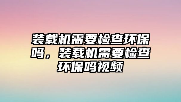 裝載機(jī)需要檢查環(huán)保嗎，裝載機(jī)需要檢查環(huán)保嗎視頻