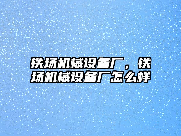 鐵場機械設(shè)備廠，鐵場機械設(shè)備廠怎么樣