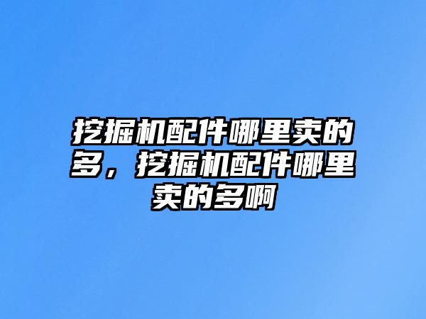 挖掘機配件哪里賣的多，挖掘機配件哪里賣的多啊