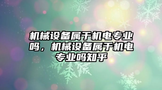 機械設(shè)備屬于機電專業(yè)嗎，機械設(shè)備屬于機電專業(yè)嗎知乎