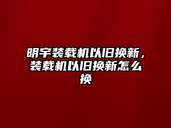 明宇裝載機(jī)以舊換新，裝載機(jī)以舊換新怎么換