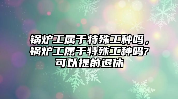 鍋爐工屬于特殊工種嗎，鍋爐工屬于特殊工種嗎?可以提前退休