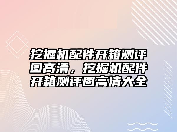 挖掘機配件開箱測評圖高清，挖掘機配件開箱測評圖高清大全