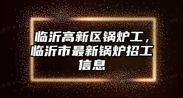 臨沂高新區(qū)鍋爐工，臨沂市最新鍋爐招工信息