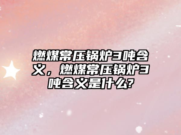 燃煤常壓鍋爐3噸含義，燃煤常壓鍋爐3噸含義是什么?