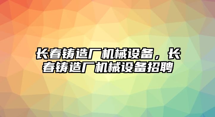 長春鑄造廠機械設(shè)備，長春鑄造廠機械設(shè)備招聘