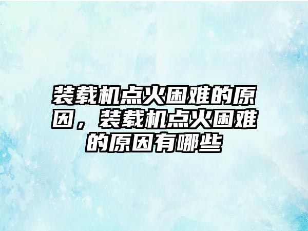 裝載機點火困難的原因，裝載機點火困難的原因有哪些