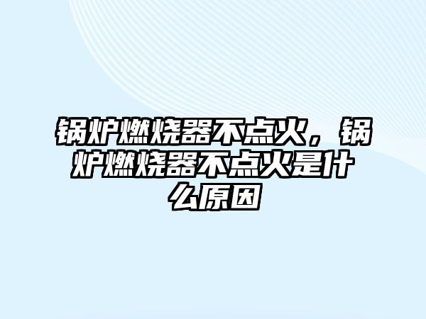 鍋爐燃燒器不點火，鍋爐燃燒器不點火是什么原因