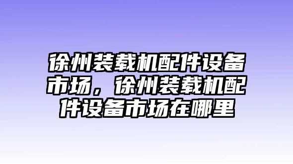 徐州裝載機配件設備市場，徐州裝載機配件設備市場在哪里