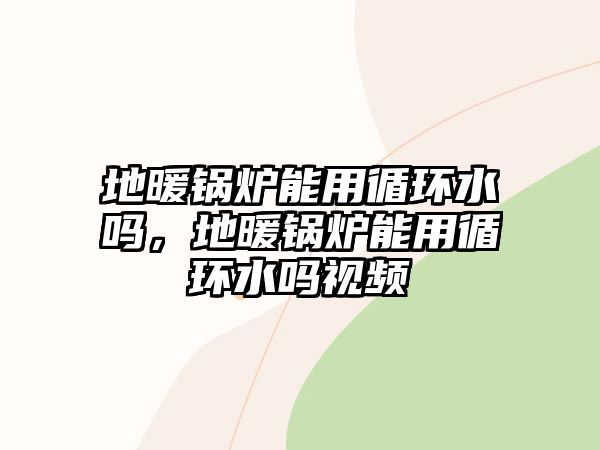 地暖鍋爐能用循環(huán)水嗎，地暖鍋爐能用循環(huán)水嗎視頻