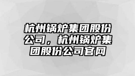 杭州鍋爐集團股份公司，杭州鍋爐集團股份公司官網(wǎng)