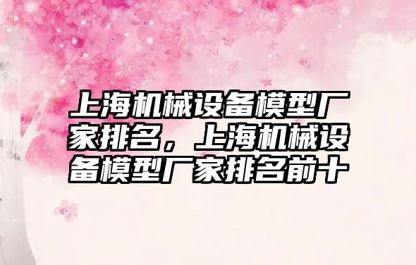 上海機械設(shè)備模型廠家排名，上海機械設(shè)備模型廠家排名前十