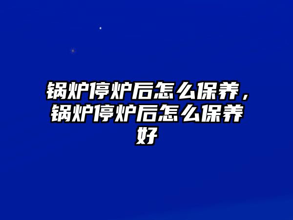 鍋爐停爐后怎么保養(yǎng)，鍋爐停爐后怎么保養(yǎng)好