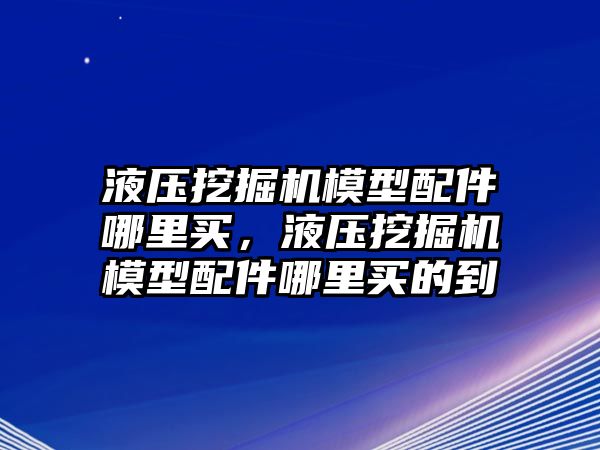 液壓挖掘機模型配件哪里買，液壓挖掘機模型配件哪里買的到