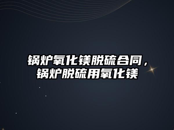 鍋爐氧化鎂脫硫合同，鍋爐脫硫用氧化鎂