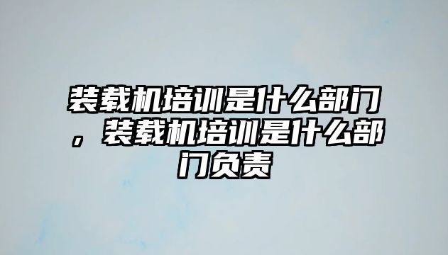 裝載機(jī)培訓(xùn)是什么部門，裝載機(jī)培訓(xùn)是什么部門負(fù)責(zé)