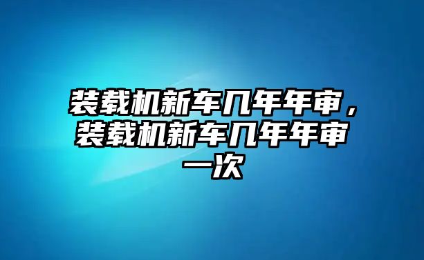 裝載機(jī)新車幾年年審，裝載機(jī)新車幾年年審一次