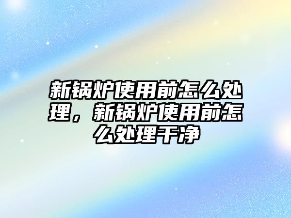 新鍋爐使用前怎么處理，新鍋爐使用前怎么處理干凈