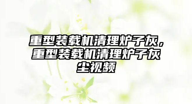 重型裝載機清理爐子灰，重型裝載機清理爐子灰塵視頻