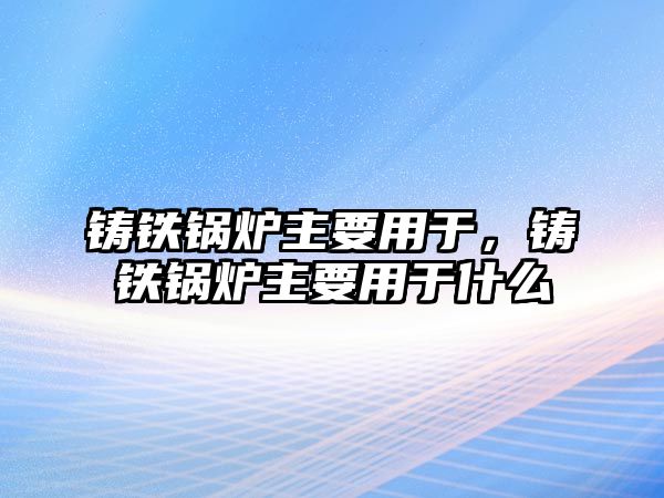 鑄鐵鍋爐主要用于，鑄鐵鍋爐主要用于什么