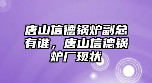 唐山信德鍋爐副總有誰，唐山信德鍋爐廠現(xiàn)狀