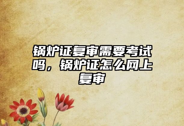 鍋爐證復(fù)審需要考試嗎，鍋爐證怎么網(wǎng)上復(fù)審