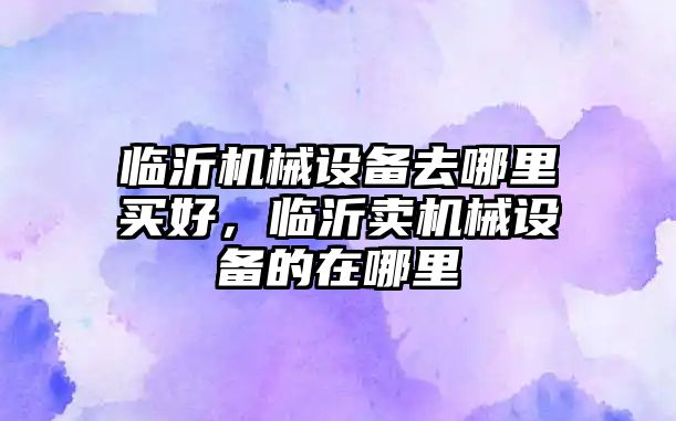 臨沂機械設(shè)備去哪里買好，臨沂賣機械設(shè)備的在哪里