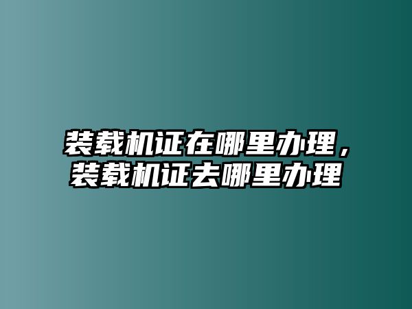 裝載機(jī)證在哪里辦理，裝載機(jī)證去哪里辦理