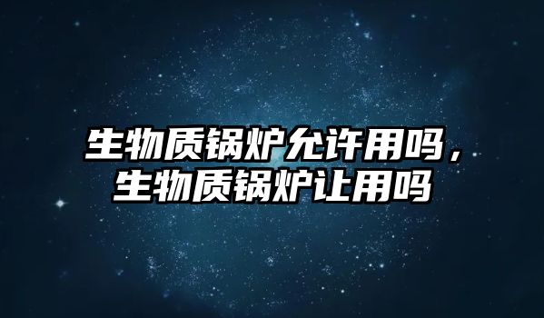 生物質鍋爐允許用嗎，生物質鍋爐讓用嗎