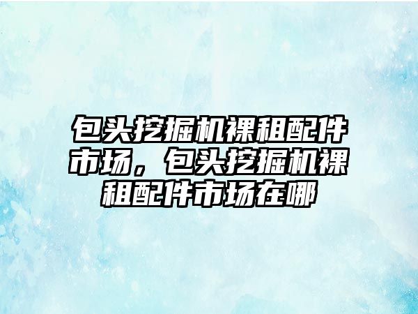 包頭挖掘機裸租配件市場，包頭挖掘機裸租配件市場在哪