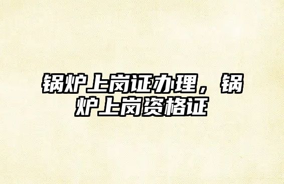 鍋爐上崗證辦理，鍋爐上崗資格證