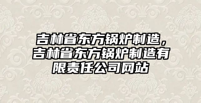 吉林省東方鍋爐制造，吉林省東方鍋爐制造有限責(zé)任公司網(wǎng)站