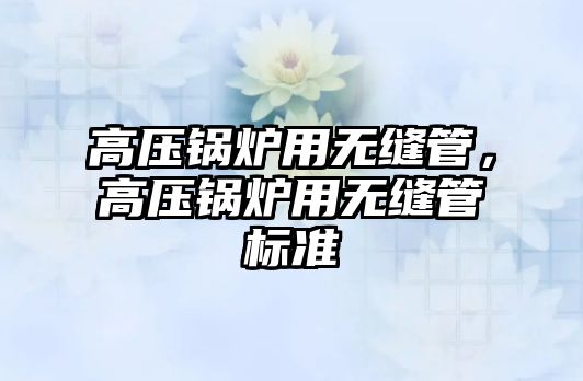 高壓鍋爐用無縫管，高壓鍋爐用無縫管標(biāo)準(zhǔn)