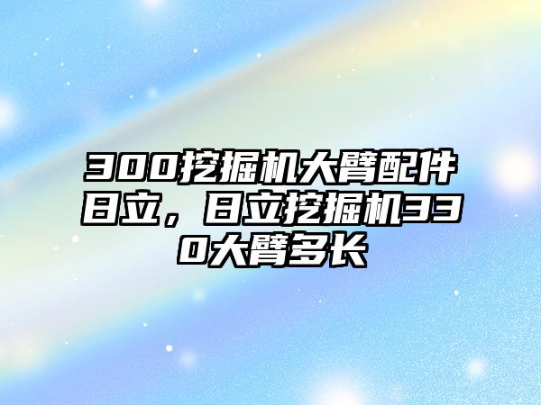 300挖掘機(jī)大臂配件日立，日立挖掘機(jī)330大臂多長(zhǎng)