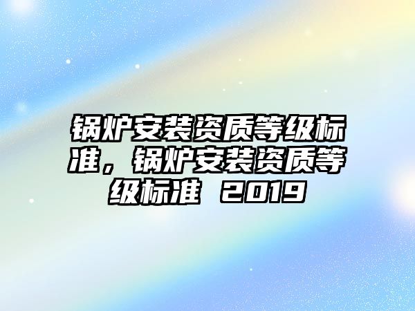 鍋爐安裝資質(zhì)等級標(biāo)準(zhǔn)，鍋爐安裝資質(zhì)等級標(biāo)準(zhǔn) 2019