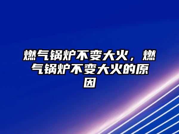 燃氣鍋爐不變大火，燃氣鍋爐不變大火的原因