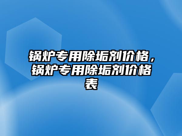 鍋爐專用除垢劑價格，鍋爐專用除垢劑價格表