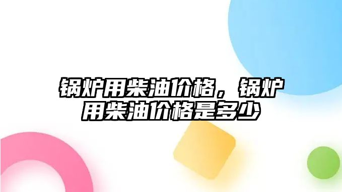 鍋爐用柴油價格，鍋爐用柴油價格是多少