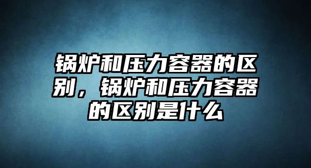 鍋爐和壓力容器的區(qū)別，鍋爐和壓力容器的區(qū)別是什么