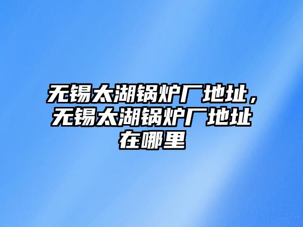 無錫太湖鍋爐廠地址，無錫太湖鍋爐廠地址在哪里