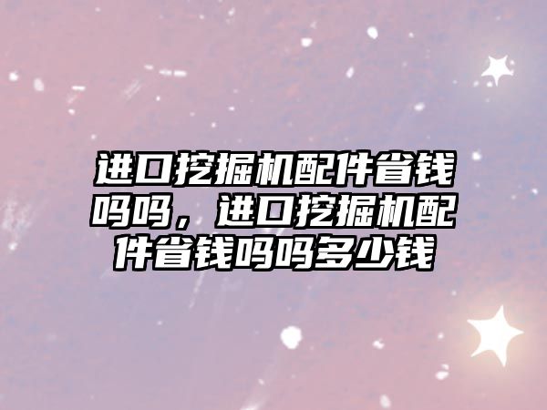 進口挖掘機配件省錢嗎嗎，進口挖掘機配件省錢嗎嗎多少錢