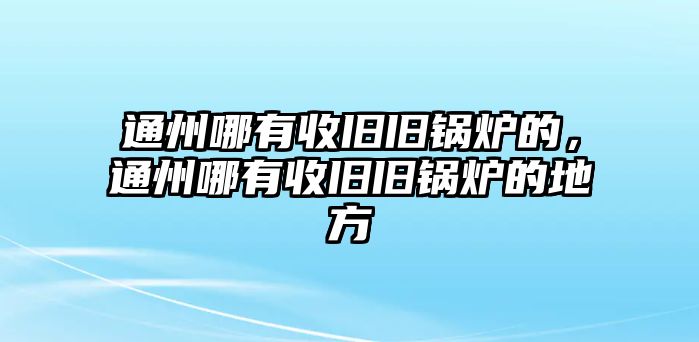 通州哪有收舊舊鍋爐的，通州哪有收舊舊鍋爐的地方