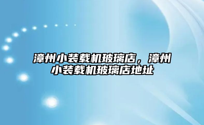 漳州小裝載機玻璃店，漳州小裝載機玻璃店地址