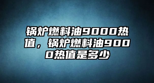 鍋爐燃料油9000熱值，鍋爐燃料油9000熱值是多少