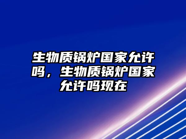 生物質鍋爐國家允許嗎，生物質鍋爐國家允許嗎現(xiàn)在