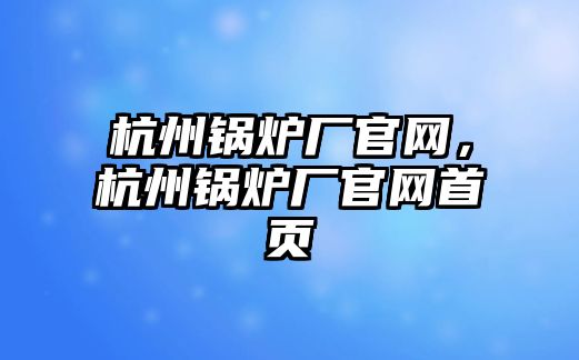 杭州鍋爐廠官網(wǎng)，杭州鍋爐廠官網(wǎng)首頁