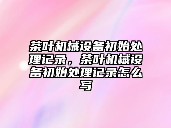 茶葉機械設(shè)備初始處理記錄，茶葉機械設(shè)備初始處理記錄怎么寫