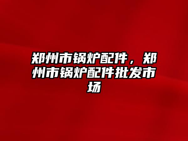 鄭州市鍋爐配件，鄭州市鍋爐配件批發(fā)市場