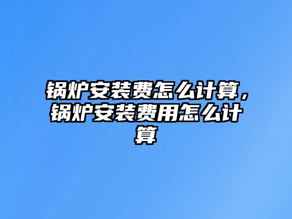 鍋爐安裝費怎么計算，鍋爐安裝費用怎么計算