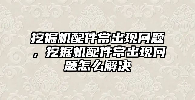 挖掘機配件常出現(xiàn)問題，挖掘機配件常出現(xiàn)問題怎么解決